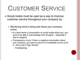 Customer ServiceSocial media must be used as a way to improve customer service throughout your company by:Monitoring what is being said about your company onlineIf a client starts a conversation on social media about you, you want to be able to acknowledge their thoughts – especially if they’re negativeTransparency is key: if there is negative conversation about your company, you need to react to it immediately and try to fix it – Don’t pull a Tiger Woods!FoodSpotting