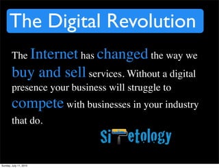 The Digital Revolution
        The Internet has changed the way we
        buy and sell services. Without a digital
        presence your business will struggle to
        compete with businesses in your industry
        that do.



Sunday, July 11, 2010
 