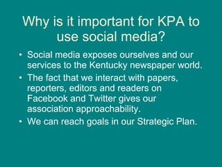 Why is it important for KPA to use social media? Social media exposes ourselves and our services to the Kentucky newspaper world.  The fact that we interact with papers, reporters, editors and readers on Facebook and Twitter gives our association approachability. We can reach goals in our Strategic Plan. 
