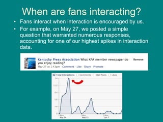 When are fans interacting? Fans interact when interaction is encouraged by us. For example, on May 27, we posted a simple question that warranted numerous responses, accounting for one of our highest spikes in interaction data. 