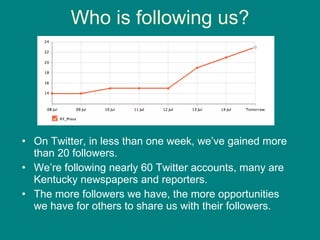 Who is following us? On Twitter, in less than one week, we’ve gained more than 20 followers.  We’re following nearly 60 Twitter accounts, many are Kentucky newspapers and reporters. The more followers we have, the more opportunities we have for others to share us with their followers.  