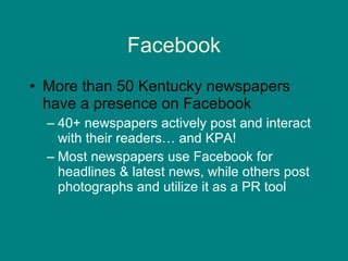 Facebook More than 50 Kentucky newspapers have a presence on Facebook 40+ newspapers actively post and interact with their readers… and KPA! Most newspapers use Facebook for headlines & latest news, while others post photographs and utilize it as a PR tool  