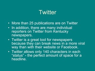 Twitter More than 25 publications are on Twitter In addition, there are many individual reporters on Twitter from Kentucky newspapers.  Twitter is a great tool for newspapers because they can break news in a more viral way than with their website or Facebook.  Twitter allows only 140 characters in each “status” - the perfect amount of space for a headline.  