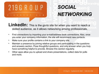 LinkedIn: This is the go-to site for when you want to reach a
skilled audience, as it allows networking among professionals.
• Find connections by importing your e-mail/address book connections. Also, once
you enter your company information, the site will recommend new contacts.
• Make sure your profile contains a link to your company site.
• Maintain a presence by joining relative groups and participating in the questions
and answers section. Pose thoughtful questions, and only answer when you truly
have something helpful to provide. Browse this section regularly.
• Other apps allow you to upload and share presentations, collect data for polls
and more.
SOCIALSOCIAL
NETWORKINGNETWORKING
 
