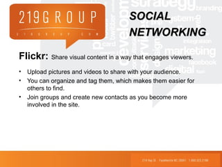 Flickr: Share visual content in a way that engages viewers.
• Upload pictures and videos to share with your audience.
• You can organize and tag them, which makes them easier for
others to find.
• Join groups and create new contacts as you become more
involved in the site.
SOCIALSOCIAL
NETWORKINGNETWORKING
 