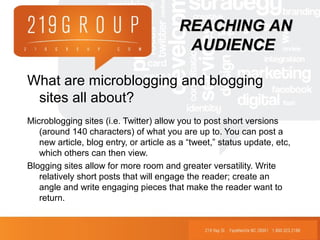 What are microblogging and blogging
sites all about?
Microblogging sites (i.e. Twitter) allow you to post short versions
(around 140 characters) of what you are up to. You can post a
new article, blog entry, or article as a “tweet,” status update, etc,
which others can then view.
Blogging sites allow for more room and greater versatility. Write
relatively short posts that will engage the reader; create an
angle and write engaging pieces that make the reader want to
return.
REACHING ANREACHING AN
AUDIENCEAUDIENCE
 