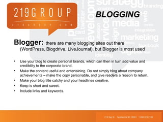 Blogger: there are many blogging sites out there
(WordPress, Blogdrive, LiveJournal), but Blogger is most used
• Use your blog to create personal brands, which can then in turn add value and
credibility to the corporate brand.
• Make the content useful and entertaining. Do not simply blog about company
achievements – make the copy personable, and give readers a reason to return.
• Make your blog title catchy and your headlines creative.
• Keep is short and sweet.
• Include links and keywords.
BLOGGINGBLOGGING
 