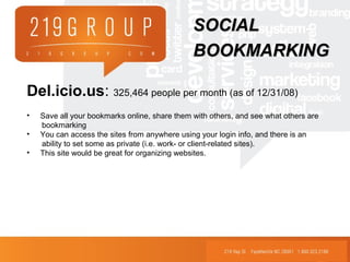 Del.icio.us: 325,464 people per month (as of 12/31/08)
• Save all your bookmarks online, share them with others, and see what others are
bookmarking
• You can access the sites from anywhere using your login info, and there is an
ability to set some as private (i.e. work- or client-related sites).
• This site would be great for organizing websites.
SOCIALSOCIAL
BOOKMARKINGBOOKMARKING
 