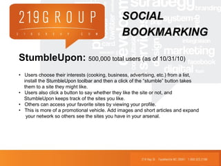 StumbleUpon: 500,000 total users (as of 10/31/10)
• Users choose their interests (cooking, business, advertising, etc.) from a list,
install the StumbleUpon toolbar and then a click of the “stumble” button takes
them to a site they might like.
• Users also click a button to say whether they like the site or not, and
StumbleUpon keeps track of the sites you like.
• Others can access your favorite sites by viewing your profile.
• This is more of a promotional vehicle. Add images and short articles and expand
your network so others see the sites you have in your arsenal.
SOCIALSOCIAL
BOOKMARKINGBOOKMARKING
 