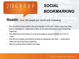 Reddit: Over 2M people per month and increasing
• The site aims to have what’s new and popular on the web. Users customize what
they’re interested in. Votes train a filter, so the site only shows users things they
might like.
• You determine what shows on your front page by saying if things are “hot” or
“cold.”
• Use this as another promotional vehicle by uploading new sites — submission
titles are key to gaining recognition.
• Best for posting short articles and blogs.
SOCIALSOCIAL
BOOKMARKINGBOOKMARKING
 