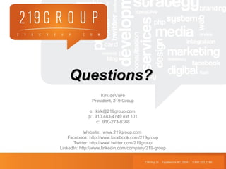 Questions?Questions?
Kirk deViere
President, 219 Group
e: kirk@219group.com
p: 910.483-4749 ext 101
c: 910-273-8388
Website: www.219group.com
Facebook: http://www.facebook.com/219group
Twitter: http://www.twitter.com/219group
LinkedIn: http://www.linkedin.com/company/219-group
 