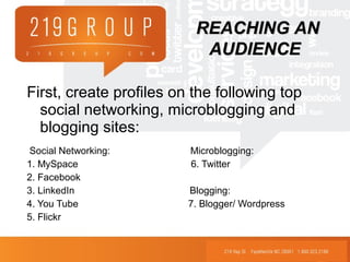 First, create profiles on the following top
social networking, microblogging and
blogging sites:
Social Networking: Microblogging:
1. MySpace 6. Twitter
2. Facebook
3. LinkedIn Blogging:
4. You Tube 7. Blogger/ Wordpress
5. Flickr
REACHING ANREACHING AN
AUDIENCEAUDIENCE
 