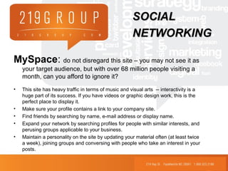 MySpace: do not disregard this site – you may not see it as
your target audience, but with over 68 million people visiting a
month, can you afford to ignore it?
• This site has heavy traffic in terms of music and visual arts -- interactivity is a
huge part of its success. If you have videos or graphic design work, this is the
perfect place to display it.
• Make sure your profile contains a link to your company site.
• Find friends by searching by name, e-mail address or display name.
• Expand your network by searching profiles for people with similar interests, and
perusing groups applicable to your business.
• Maintain a personality on the site by updating your material often (at least twice
a week), joining groups and conversing with people who take an interest in your
posts.
SOCIALSOCIAL
NETWORKINGNETWORKING
 