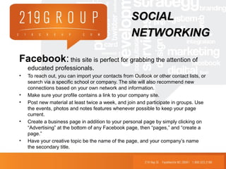 Facebook: this site is perfect for grabbing the attention of
educated professionals.
• To reach out, you can import your contacts from Outlook or other contact lists, or
search via a specific school or company. The site will also recommend new
connections based on your own network and information.
• Make sure your profile contains a link to your company site.
• Post new material at least twice a week, and join and participate in groups. Use
the events, photos and notes features whenever possible to keep your page
current.
• Create a business page in addition to your personal page by simply clicking on
“Advertising” at the bottom of any Facebook page, then “pages,” and “create a
page.”
• Have your creative topic be the name of the page, and your company’s name
the secondary title.
SOCIALSOCIAL
NETWORKINGNETWORKING
 