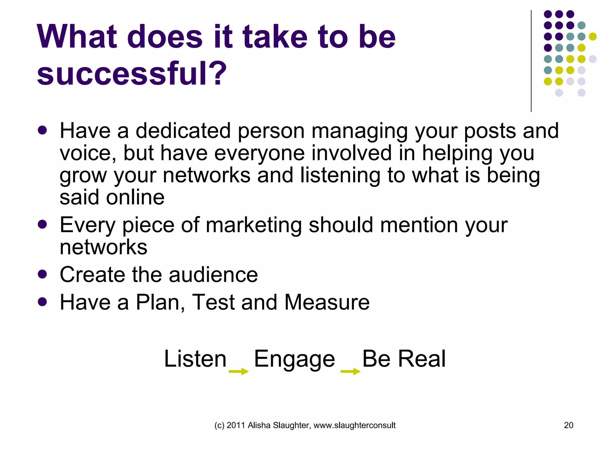 What does it take to be successful? Have a dedicated person managing your posts and voice, but have everyone involved in helping you grow your networks and listening to what is being said online Every piece of marketing should mention your networks Create the audience  Have a Plan, Test and Measure Listen  Engage  Be Real 