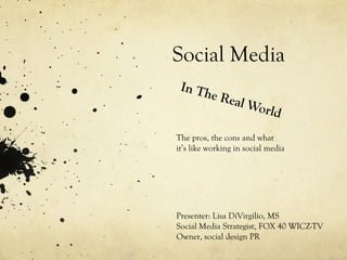 Social Media In The Real World The pros, the cons and what it’s like working in social media Presenter: Lisa DiVirgilio, MS Social Media Strategist, FOX 40 WICZ-TV Owner, social design PR 