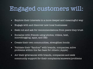 Engaged customers will:
• Explore their interests in a more deeper and meaningful way
• Engage with and discover new local businesses
• Seek out and ask for recommendations from peers they trust
• Socialize with friends using photos, videos, text,
   microblogging, apps, and IMs

• Create their own communities, strengthen bonds
• Validate their “fandom” with brands, companies; solve
   problems within the fan base for others (Apple)

• Air their grievances with brands, companies and seek
   community support for their complaints/answers/problems
 
