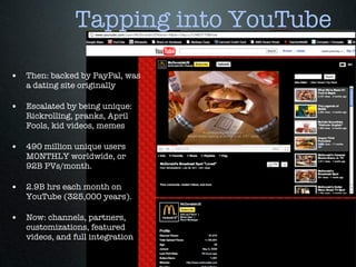 Tapping into YouTube

• Then: backed by PayPal, was
   a dating site originally

• Escalated by being unique:
   Rickrolling, pranks, April
   Fools, kid videos, memes

• 490 million unique users
   MONTHLY worldwide, or
   92B PVs/month.

• 2.9B hrs each month on
   YouTube (325,000 years).

• Now: channels, partners,
   customizations, featured
   videos, and full integration
 