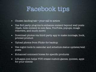 Facebook tips
• Chosen landing tab = your call to action
• Use 3rd party plug-ins to enhance content beyond wall posts
   (ﬂash, hide content to non-fans, YouTube, popups, image
   rollovers, and much more)

• Download photos via third party app to make montage, book,
   printed product
• Upload photos from Flickr for backup
• Use mgmt tools to calendar and schedule status updates/wall
   posts
• Enhanced comment boxes for speciﬁc products
• LOLapps.com helps YOU create custom games, quizzes, apps
   for your clients
 
