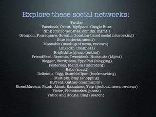 Explore these social networks:
                                         Twitter
                   Facebook, Orkut, MySpace, Google Buzz
                     Ning (micro websites, commy. mgmt.)
     Groupon, Foursquare, Gowalla (location-based social networking)
                               Glue (entertainment)
                     Mashable (mashup of news, reviews)
                                 LinkedIn (business)
                             Brightkite (group texting)
            FriendFeed, Seesmic, Tweetdeck, Hootsuite (Mgmt)
                   Blogger, Wordpress, TypePad (blogging)
                         Posterous, identi.ca (microblog)
                                      Bebo (social)
                Delicious, Digg, StumbleUpon (bookmarking)
                              Multiply, Etsy (shopping)
                         BigTent, Gather (community)
  StreetMavens, Patch, About, Examiner, Yelp (geolocal news, reviews)
                            Flickr, Photobucket (photo)
                       Yahoo and Google, Bing (search)
 
