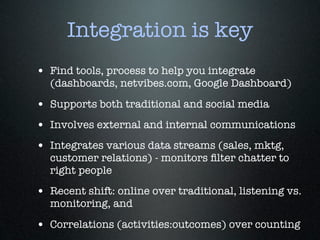Integration is key
• Find tools, process to help you integrate
  (dashboards, netvibes.com, Google Dashboard)

• Supports both traditional and social media
• Involves external and internal communications
• Integrates various data streams (sales, mktg,
  customer relations) - monitors ﬁlter chatter to
  right people
• Recent shift: online over traditional, listening vs.
  monitoring, and

• Correlations (activities:outcomes) over counting
 