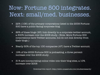 Now: Fortune 500 integrates.
Next: small/med. businesses.
• 22% (108) of the primary corporations listed in the 2009 Fortune
   500 have a public-facing corporate blog.

• 86% of these blogs (93) link directly to a corporate twitter account,
   a 300% increase over the 2008 study. (Note: More Fortune 500
   corporations have Twitter accounts, but do not link directly from
   their blogs.)

• Nearly 50% of the top 100 companies (47) have a Twitter account.

• 19% of the 2009 Fortune 500 is podcasting, a three percent
   increase over the 2008 study.

• 31% are incorporating online video into their blog sites, a 10%
   increase over 2008

                   Download this report: http://www.umassd.edu/cmr/studiesresearch/
 