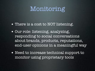 Monitoring

• There is a cost to NOT listening.
• Our role: listening, analyzing,
  responding to social conversations
  about brands, products, reputations,
  end-user opinions in a meaningful way
• Need to increase technical support to
  monitor using proprietary tools
 