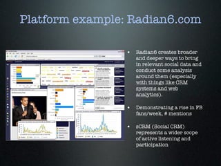 Platform example: Radian6.com

                 • Radian6 creates broader
                    and deeper ways to bring
                    in relevant social data and
                    conduct some analysis
                    around them (especially
                    with things like CRM
                    systems and web
                    analytics).

                 • Demonstrating a rise in FB
                    fans/week, # mentions

                 • sCRM (Social CRM)
                    represents a wider scope
                    of active listening and
                    participation
 