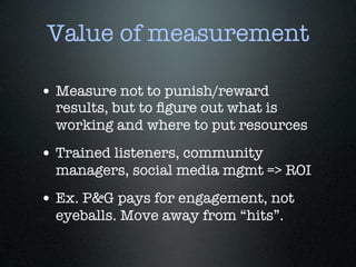 Value of measurement

• Measure not to punish/reward
  results, but to ﬁgure out what is
  working and where to put resources
• Trained listeners, community
  managers, social media mgmt => ROI
• Ex. P&G pays for engagement, not
  eyeballs. Move away from “hits”.
 