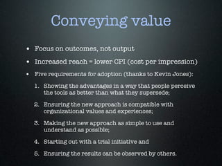 Conveying value
• Focus on outcomes, not output
• Increased reach = lower CPI (cost per impression)
• Five requirements for adoption (thanks to Kevin Jones):
   1. Showing the advantages in a way that people perceive
      the tools as better than what they supersede;

   2. Ensuring the new approach is compatible with
      organizational values and experiences;

   3. Making the new approach as simple to use and
      understand as possible;

   4. Starting out with a trial initiative and

   5. Ensuring the results can be observed by others.
 