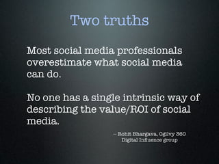 Two truths
Most social media professionals
overestimate what social media
can do.

No one has a single intrinsic way of
describing the value/ROI of social
media.
                  -- Rohit Bhargava, Ogilvy 360
                      Digital Inﬂuence group
 