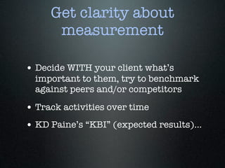 Get clarity about
      measurement

• Decide WITH your client what’s
  important to them, try to benchmark
  against peers and/or competitors

• Track activities over time
• KD Paine’s “KBI” (expected results)...
 