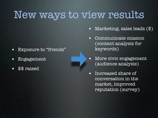 New ways to view results
                          • Marketing, sales leads ($)
                          • Communicate mission
                            (content analysis for
• Exposure to “friends”     keywords)

• Engagement              • More civic engagement
                            (audience analysis)
• $$ raised
                          • Increased share of
                            conversation in the
                            market, improved
                            reputation (survey)
 