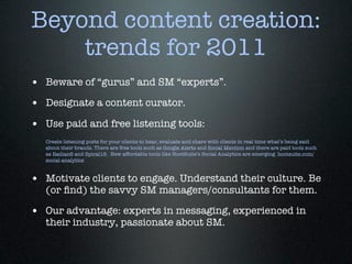 Beyond content creation:
    trends for 2011
• Beware of “gurus” and SM “experts”.
• Designate a content curator.
• Use paid and free listening tools:
   Create listening posts for your clients to hear, evaluate and share with clients in real time what’s being said
   about their brands. There are free tools such as Google Alerts and Social Mention and there are paid tools such
   as Radian6 and Spiral16. New affordable tools like HootSuite’s Social Analytics are emerging. hootsuite.com/
   social-analytics



• Motivate clients to engage. Understand their culture. Be
   (or ﬁnd) the savvy SM managers/consultants for them.

• Our advantage: experts in messaging, experienced in
   their industry, passionate about SM.
 