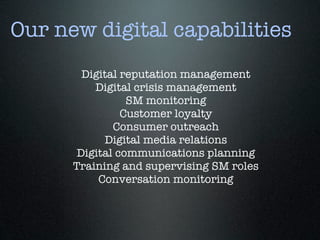 Our new digital capabilities
        Digital reputation management
          Digital crisis management
                 SM monitoring
                Customer loyalty
              Consumer outreach
            Digital media relations
       Digital communications planning
      Training and supervising SM roles
           Conversation monitoring
 