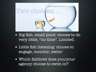 Two choices...


• Big ﬁsh, small pond: choose to do
  very little, “no time”. Limited.
• Little ﬁsh listening: choose to
  engage, monitor, swim!
• Which ﬁshbowl does you/your
  agency choose to swim in?
 