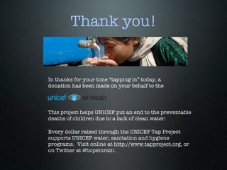 Thank you!


In thanks for your time “tapping in” today, a
donation has been made on your behalf to the




This project helps UNICEF put an end to the preventable
deaths of children due to a lack of clean water.

Every dollar raised through the UNICEF Tap Project
supports UNICEF water, sanitation and hygiene
programs. Visit online at http://www.tapproject.org, or
on Twitter at @hopeinrain.
 