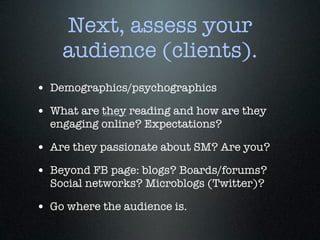 Next, assess your
    audience (clients).
• Demographics/psychographics
• What are they reading and how are they
  engaging online? Expectations?

• Are they passionate about SM? Are you?
• Beyond FB page: blogs? Boards/forums?
  Social networks? Microblogs (Twitter)?

• Go where the audience is.
 