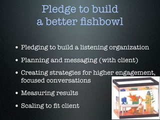 Pledge to build
       a better ﬁshbowl

• Pledging to build a listening organization
• Planning and messaging (with client)
• Creating strategies for higher engagement,
  focused conversations
• Measuring results
• Scaling to ﬁt client
 