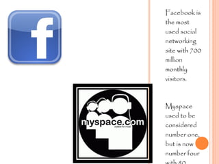 Facebook is the most used social networking site with 700 million monthly visitors. Myspace used to be considered number one, but is now number four with 80 million monthly visitors.  