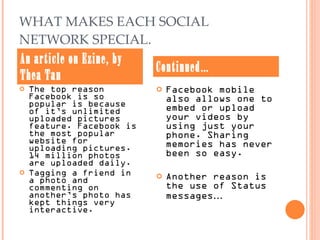 WHAT MAKES EACH SOCIAL NETWORK SPECIAL. The top reason Facebook is so popular is because of it’s unlimited uploaded pictures feature. Facebook is the most popular website for uploading pictures. 14 million photos are uploaded daily.  Tagging a friend in a photo and commenting on another’s photo has kept things very interactive.  Facebook mobile also allows one to embed or upload your videos by using just your phone. Sharing memories has never been so easy. Another reason is the use of Status messages … An article on Ezine, by Thea Tan Continued… 