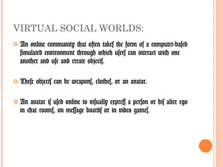 VIRTUAL SOCIAL WORLDS: An online community that often takes the form of a computer-based simulated environment through which users can interact with one another and use and create objects.  These objects can be weapons, clothes, or an avatar. An avatar is used online to visually express a person or his alter ego in chat rooms, on message boards or in video games.  
