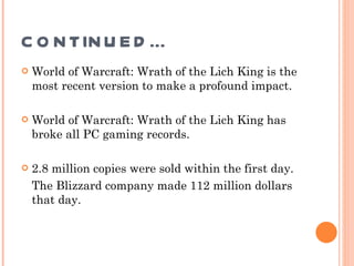 CONTINUED… World of Warcraft: Wrath of the Lich King is the most recent version to make a profound impact.  World of Warcraft: Wrath of the Lich King has broke all PC gaming records. 2.8 million copies were sold within the first day.  The Blizzard company made 112 million dollars that day. 