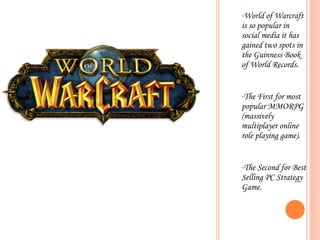 World of Warcraft is so popular in social media it has gained two spots in the Guinness Book of World Records. The First for most popular MMORPG (massively multiplayer online role playing game).  The Second for Best Selling PC Strategy Game.  