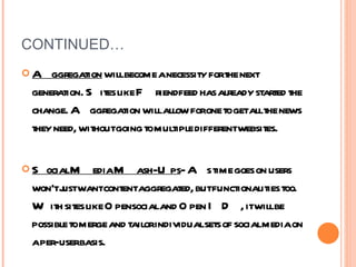 CONTINUED… Aggregation  will become a necessity for the next generation. Sites like Friendfeed has already started the change. Aggregation will allow for one to get all the news they need, without going to multiple different websites. Social Media Mash-Ups - As time goes on users won’t just want content aggregated, but functionalities too. With sites like Opensocial and Open ID, it will be possible to merge and tailor individual sets of social media on a per-user basis.  
