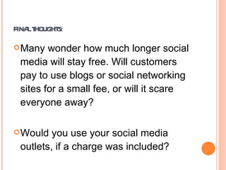 FINAL THOUGHTS: Many wonder how much longer social media will stay free. Will customers pay to use blogs or social networking sites for a small fee, or will it scare everyone away? Would you use your social media outlets, if a charge was included? http://youtu.be/mgp7GwHxV14   