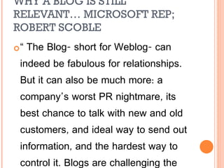 WHY A BLOG IS STILL RELEVANT… MICROSOFT REP; ROBERT SCOBLE “  The Blog- short for Weblog- can indeed be fabulous for relationships. But it can also be much more: a company’s worst PR nightmare, its best chance to talk with new and old customers, and ideal way to send out information, and the hardest way to control it. Blogs are challenging the media and changing how people in advertising, marketing, and public relations do their job.” 