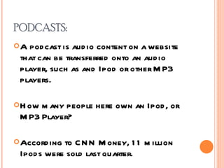 PODCASTS: A podcast is audio content on a website that can be transferred onto an audio player, such as and Ipod or other MP3 players. How many people here own an Ipod, or MP3 Player? According to CNN Money, 11 million Ipods were sold last quarter.  