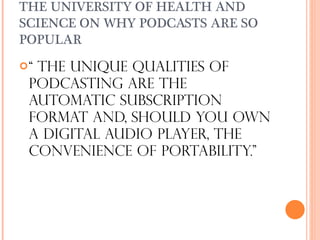 THE UNIVERSITY OF HEALTH AND SCIENCE ON WHY PODCASTS ARE SO POPULAR “  The unique qualities of podcasting are the automatic subscription format and, should you own a digital audio player, the convenience of portability.”  