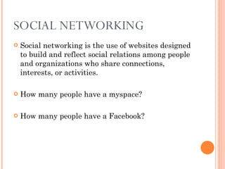 SOCIAL NETWORKING  Social networking is the use of websites designed to build and reflect social relations among people and organizations who share connections, interests, or activities. How many people have a myspace? How many people have a Facebook? 